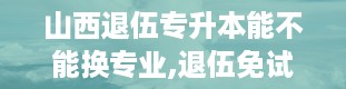 山西退伍专升本能不能换专业,退伍免试专升本可以随意选择学校吗