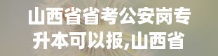 山西省省考公安岗专升本可以报,山西省省考官网