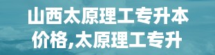 山西太原理工专升本价格,太原理工专升本，价格几何