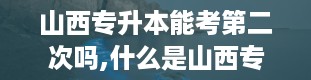 山西专升本能考第二次吗,什么是山西专升本？