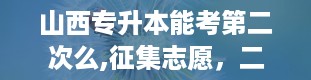 山西专升本能考第二次么,征集志愿，二次机会