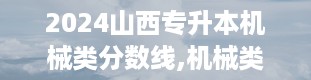 2024山西专升本机械类分数线,机械类本科与专科的“门槛”