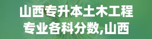 山西专升本土木工程专业各科分数,山西专升本分数线2024