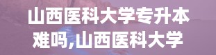 山西医科大学专升本难吗,山西医科大学，专升本之路的起点