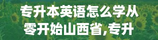 专升本英语怎么学从零开始山西省,专升本英语历年真题