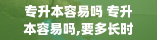 专升本容易吗 专升本容易吗,要多长时间才可以升