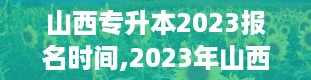 山西专升本2023报名时间,2023年山西专升本报名何时启动？