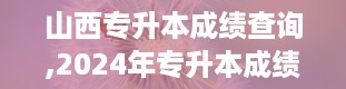 山西专升本成绩查询,2024年专升本成绩查询入口官网