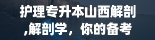 护理专升本山西解剖,解剖学，你的备考小助手