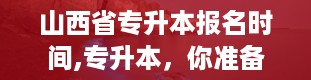 山西省专升本报名时间,专升本，你准备好了吗？