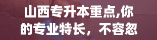 山西专升本重点,你的专业特长，不容忽视