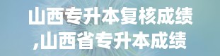 山西专升本复核成绩,山西省专升本成绩查询