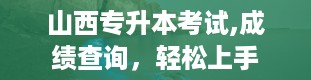 山西专升本考试,成绩查询，轻松上手