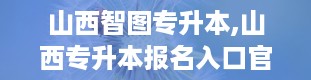 山西智图专升本,山西专升本报名入口官网