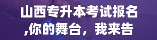 山西专升本考试报名,你的舞台，我来告诉你怎么上