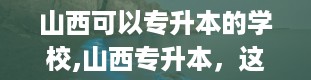 山西可以专升本的学校,山西专升本，这些学校你值得拥有