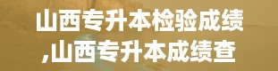 山西专升本检验成绩,山西专升本成绩查询全攻略