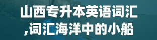 山西专升本英语词汇,词汇海洋中的小船，你准备好了吗