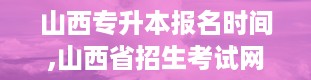 山西专升本报名时间,山西省招生考试网官网登录入口