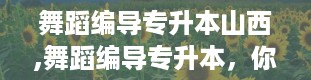 舞蹈编导专升本山西,舞蹈编导专升本，你准备好了吗？