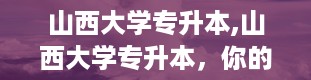 山西大学专升本,山西大学专升本，你的本科梦从这里起航