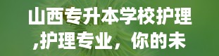 山西专升本学校护理,护理专业，你的未来舞台