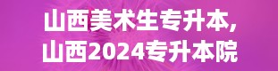 山西美术生专升本,山西2024专升本院校及专业一览表