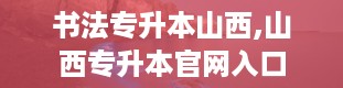 书法专升本山西,山西专升本官网入口