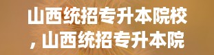 山西统招专升本院校, 山西统招专升本院校大盘点