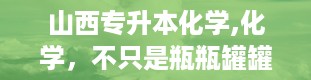 山西专升本化学,化学，不只是瓶瓶罐罐的实验