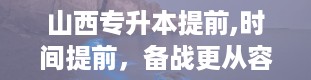 山西专升本提前,时间提前，备战更从容