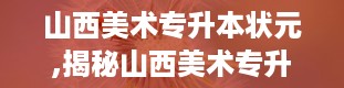 山西美术专升本状元,揭秘山西美术专升本状元