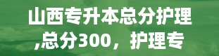 山西专升本总分护理,总分300，护理专升本，你准备好了吗？