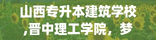 山西专升本建筑学校,晋中理工学院，梦想的孵化器