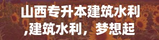 山西专升本建筑水利,建筑水利，梦想起航