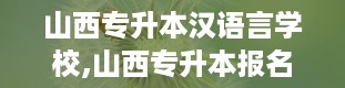 山西专升本汉语言学校,山西专升本报名入口官网