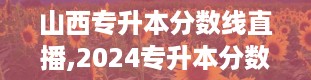 山西专升本分数线直播,2024专升本分数线是多少最新