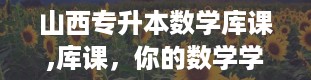 山西专升本数学库课,库课，你的数学学霸小助手