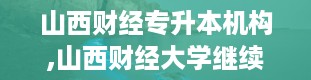 山西财经专升本机构,山西财经大学继续教育学院官网登录入口