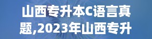 山西专升本C语言真题,2023年山西专升本试卷真题及答案