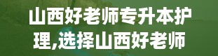 山西好老师专升本护理,选择山西好老师的理由