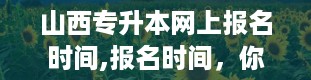 山西专升本网上报名时间,报名时间，你准备好了吗？