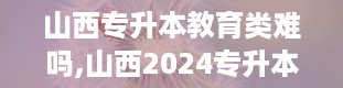 山西专升本教育类难吗,山西2024专升本院校及专业一览表