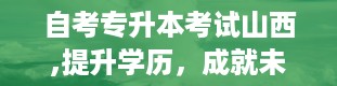 自考专升本考试山西,提升学历，成就未来