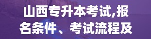 山西专升本考试,报名条件、考试流程及备考建议