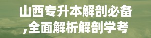 山西专升本解剖必备,全面解析解剖学考试要点