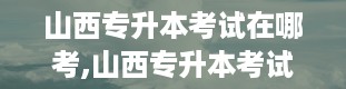 山西专升本考试在哪考,山西专升本考试地点详解