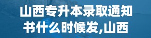 山西专升本录取通知书什么时候发,山西专升本录取通知书发放时间详解