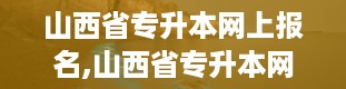 山西省专升本网上报名,山西省专升本网上报名全攻略