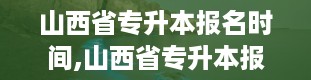 山西省专升本报名时间,山西省专升本报名时间确定，考生需关注重要节点